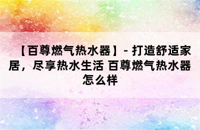 【百尊燃气热水器】- 打造舒适家居，尽享热水生活 百尊燃气热水器怎么样